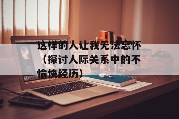 这样的人让我无法忘怀（探讨人际关系中的不愉快经历）-第1张图片-