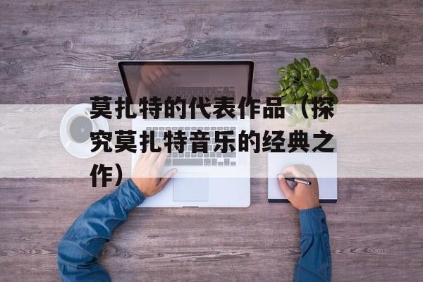莫扎特的代表作品（探究莫扎特音乐的经典之作）-第1张图片-