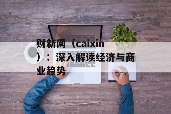 财新网（caixin）：深入解读经济与商业趋势-第1张图片-