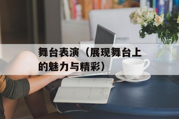 舞台表演（展现舞台上的魅力与精彩）-第1张图片-