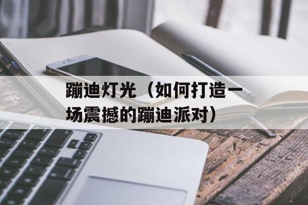 蹦迪灯光（如何打造一场震撼的蹦迪派对）-第1张图片-