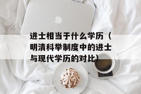 进士相当于什么学历（明清科举制度中的进士与现代学历的对比）-第1张图片-