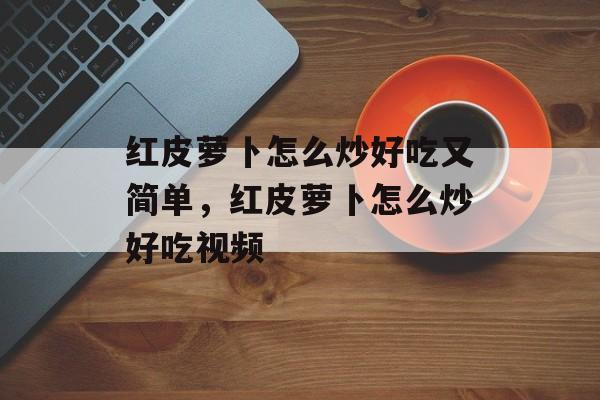 红皮萝卜怎么炒好吃又简单，红皮萝卜怎么炒好吃视频-第1张图片-