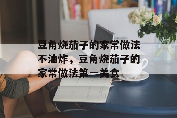 豆角烧茄子的家常做法不油炸，豆角烧茄子的家常做法第一美食-第1张图片-