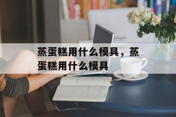 蒸蛋糕用什么模具，蒸蛋糕用什么模具-第1张图片-
