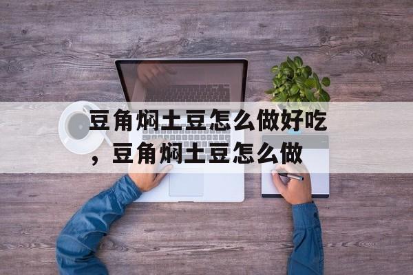 豆角焖土豆怎么做好吃，豆角焖土豆怎么做-第1张图片-