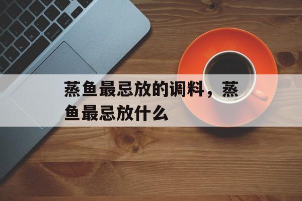 蒸鱼最忌放的调料，蒸鱼最忌放什么-第1张图片-