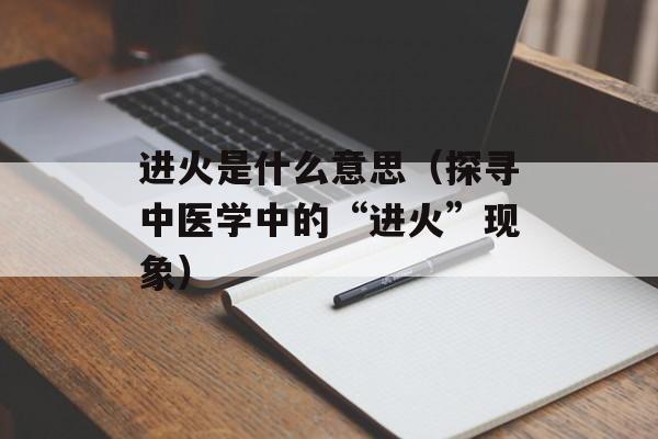 进火是什么意思（探寻中医学中的“进火”现象）-第1张图片-