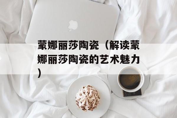 蒙娜丽莎陶瓷（解读蒙娜丽莎陶瓷的艺术魅力）-第1张图片-