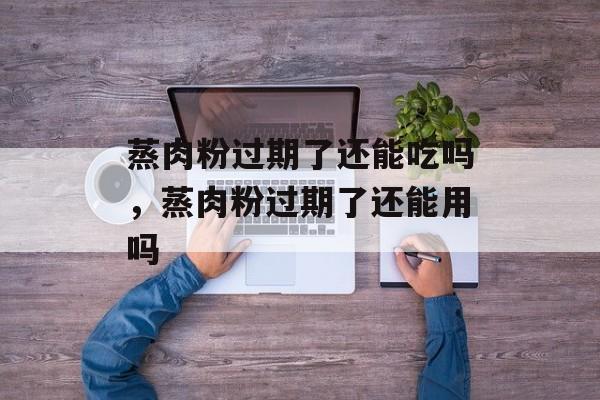 蒸肉粉过期了还能吃吗，蒸肉粉过期了还能用吗-第1张图片-