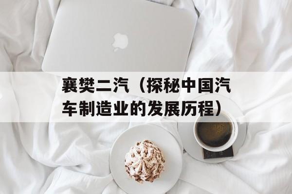 襄樊二汽（探秘中国汽车制造业的发展历程）-第1张图片-