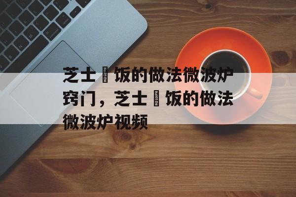 芝士焗饭的做法微波炉窍门，芝士焗饭的做法微波炉视频-第1张图片-
