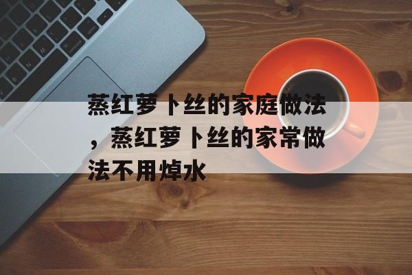 蒸红萝卜丝的家庭做法，蒸红萝卜丝的家常做法不用焯水-第1张图片-