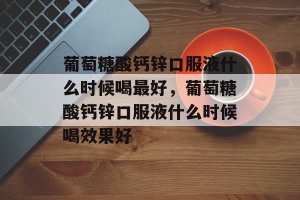 葡萄糖酸钙锌口服液什么时候喝最好，葡萄糖酸钙锌口服液什么时候喝效果好-第1张图片-