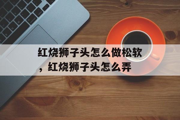 红烧狮子头怎么做松软，红烧狮子头怎么弄-第1张图片-