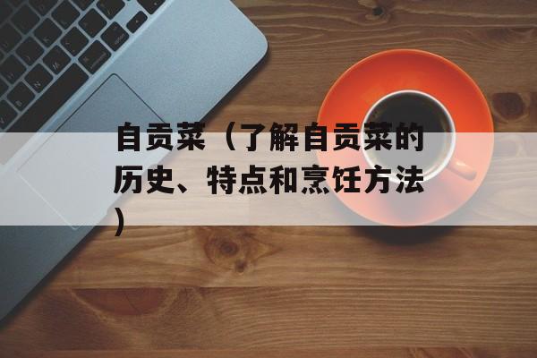 自贡菜（了解自贡菜的历史、特点和烹饪方法）-第1张图片-