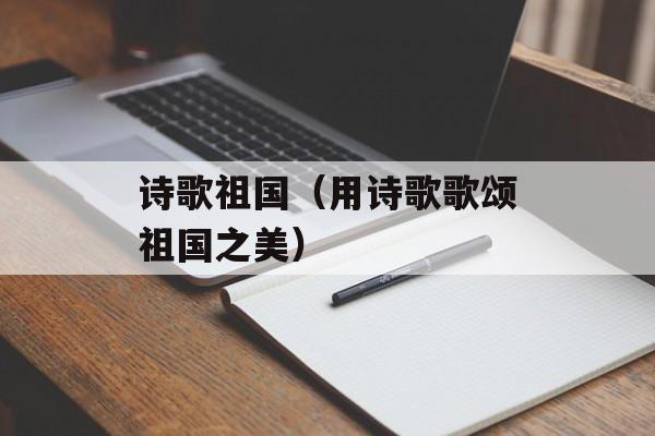 诗歌祖国（用诗歌歌颂祖国之美）-第1张图片-