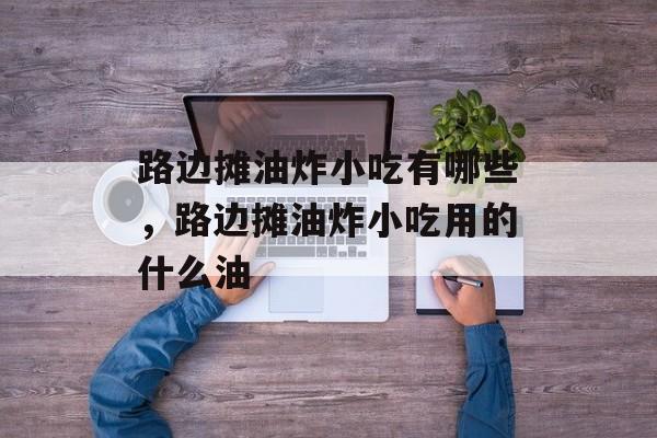 路边摊油炸小吃有哪些，路边摊油炸小吃用的什么油-第1张图片-