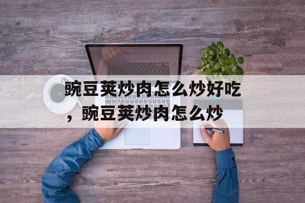 豌豆荚炒肉怎么炒好吃，豌豆荚炒肉怎么炒-第1张图片-