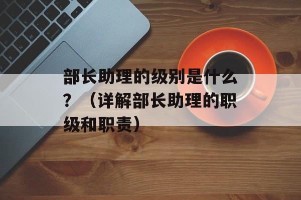 部长助理的级别是什么？（详解部长助理的职级和职责）-第1张图片-