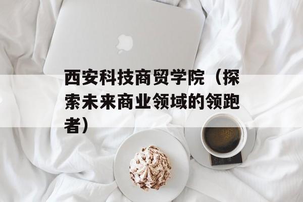 西安科技商贸学院（探索未来商业领域的领跑者）-第1张图片-