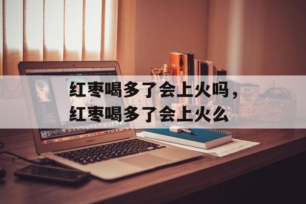 红枣喝多了会上火吗，红枣喝多了会上火么-第1张图片-