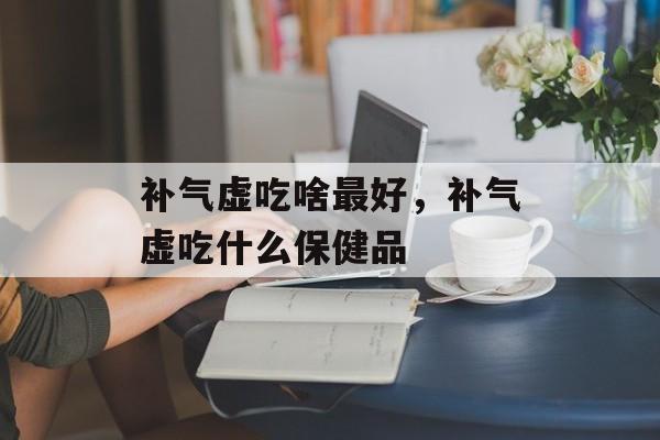 补气虚吃啥最好，补气虚吃什么保健品-第1张图片-