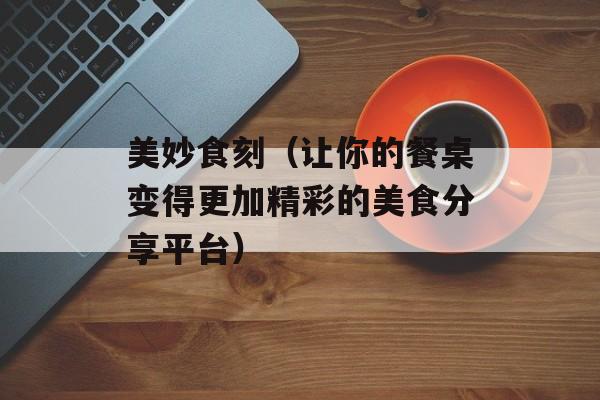 美妙食刻（让你的餐桌变得更加精彩的美食分享平台）-第1张图片-