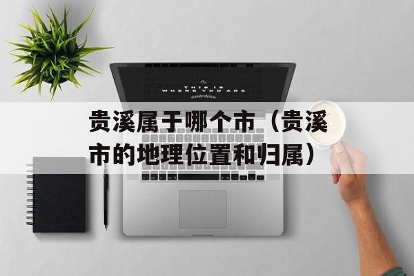 贵溪属于哪个市（贵溪市的地理位置和归属）-第1张图片-