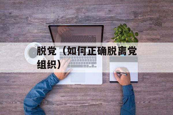 脱党（如何正确脱离党组织）-第1张图片-