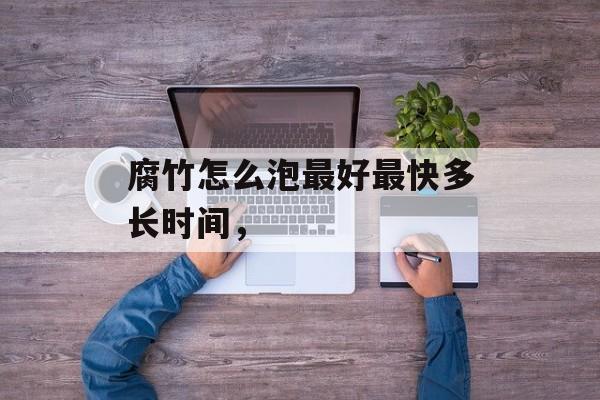 腐竹怎么泡最好最快多长时间，-第1张图片-