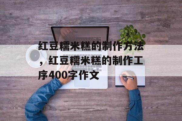 红豆糯米糕的制作方法，红豆糯米糕的制作工序400字作文-第1张图片-