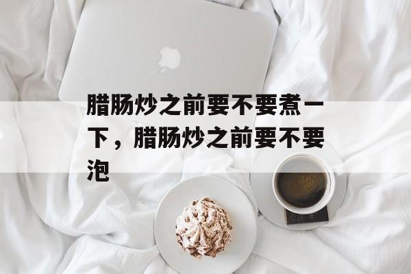 腊肠炒之前要不要煮一下，腊肠炒之前要不要泡-第1张图片-