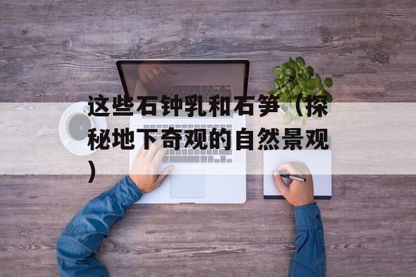 这些石钟乳和石笋（探秘地下奇观的自然景观）-第1张图片-