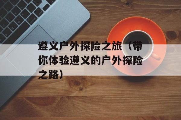 遵义户外探险之旅（带你体验遵义的户外探险之路）-第1张图片-