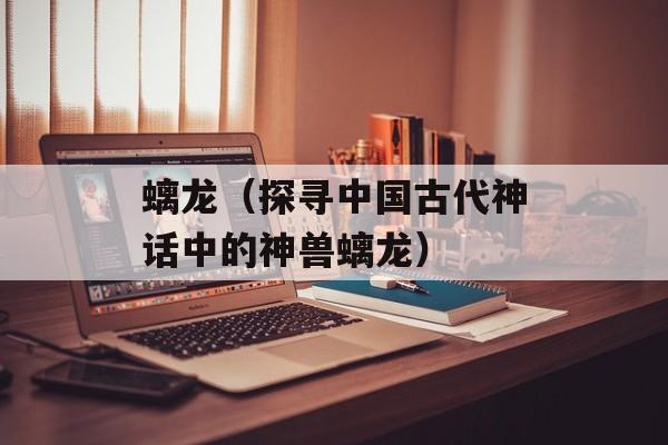 螭龙（探寻中国古代神话中的神兽螭龙）-第1张图片-