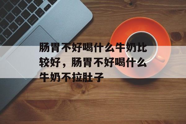 肠胃不好喝什么牛奶比较好，肠胃不好喝什么牛奶不拉肚子-第1张图片-