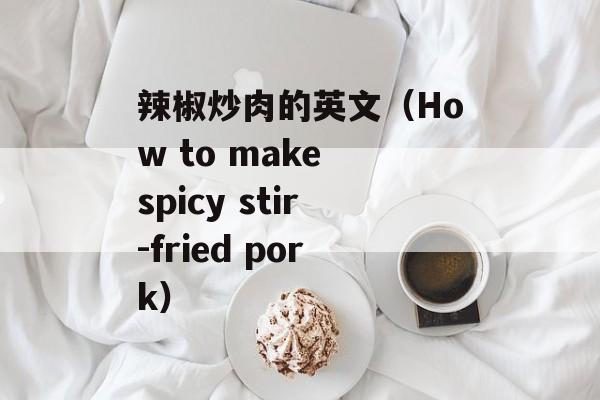 辣椒炒肉的英文（How to make spicy stir-fried pork）-第1张图片-
