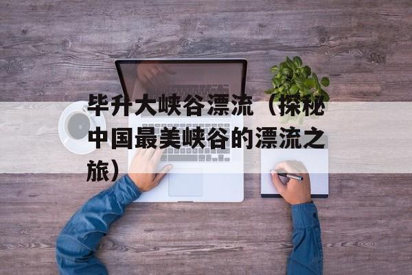 毕升大峡谷漂流（探秘中国最美峡谷的漂流之旅）-第1张图片-