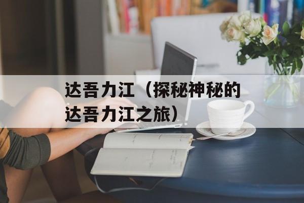 达吾力江（探秘神秘的达吾力江之旅）-第1张图片-