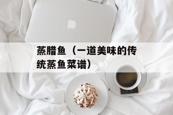 蒸腊鱼（一道美味的传统蒸鱼菜谱）-第1张图片-