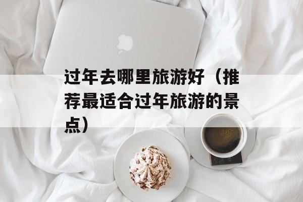 过年去哪里旅游好（推荐最适合过年旅游的景点）-第1张图片-
