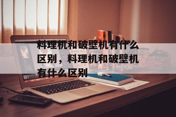 料理机和破壁机有什么区别，料理机和破壁机有什么区别-第1张图片-