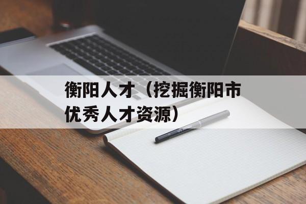 衡阳人才（挖掘衡阳市优秀人才资源）-第1张图片-