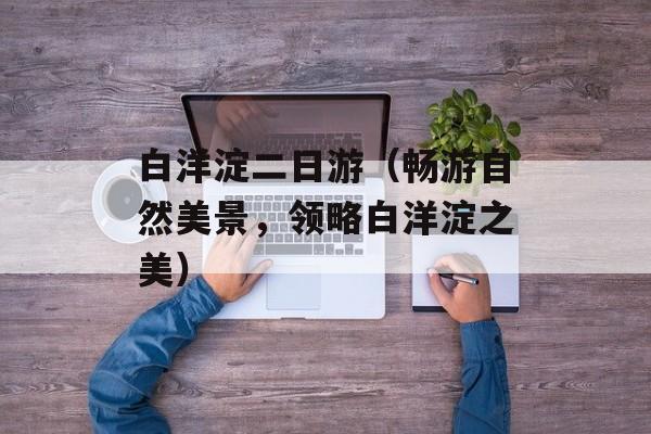 白洋淀二日游（畅游自然美景，领略白洋淀之美）-第1张图片-