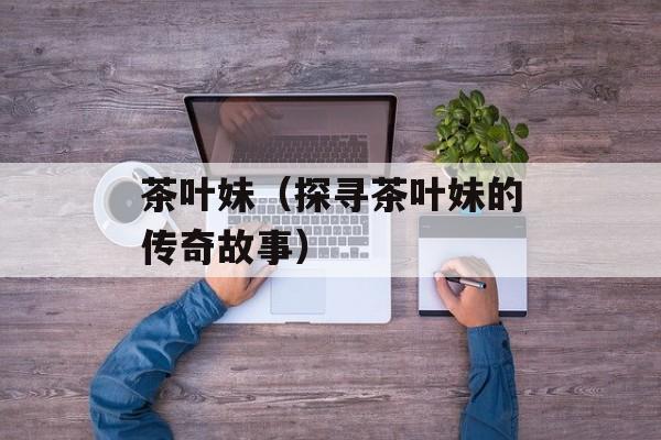 茶叶妹（探寻茶叶妹的传奇故事）-第1张图片-