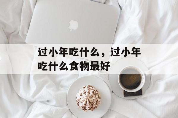 过小年吃什么，过小年吃什么食物最好-第1张图片-