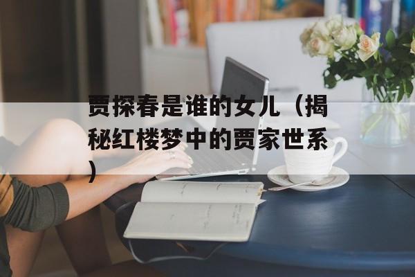 贾探春是谁的女儿（揭秘红楼梦中的贾家世系）-第1张图片-