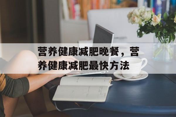 营养健康减肥晚餐，营养健康减肥最快方法-第1张图片-