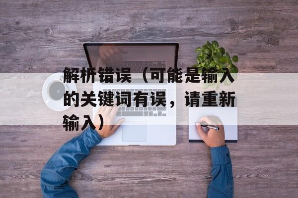 解析错误（可能是输入的关键词有误，请重新输入）-第1张图片-